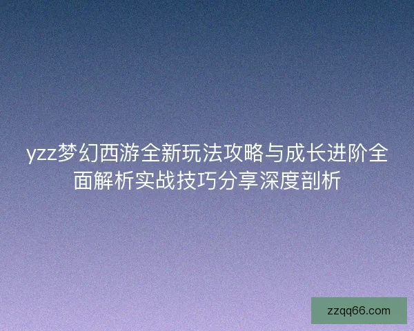 yzz梦幻西游全新玩法攻略与成长进阶全面解析实战技巧分享深度剖析