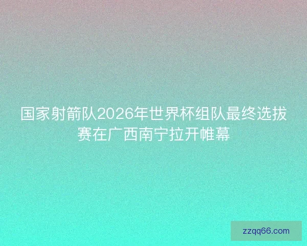 国家射箭队2026年世界杯组队最终选拔赛在广西南宁拉开帷幕